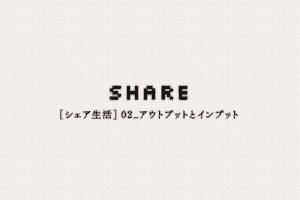 【シェア生活】02_アウトプットとインプット